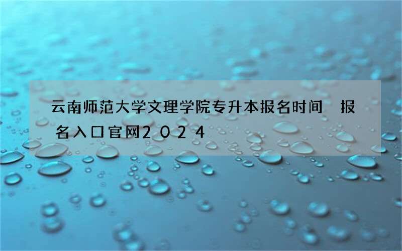 云南师范大学文理学院专升本报名时间 报名入口官网2024